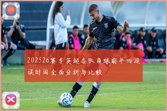 202526赛季英超各队角球前平均延误时间全面分析与比较