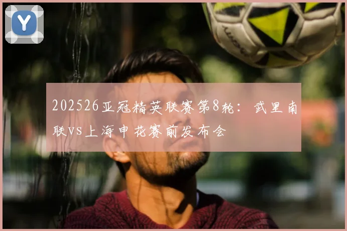202526亚冠精英联赛第8轮：武里南联vs上海申花赛前发布会