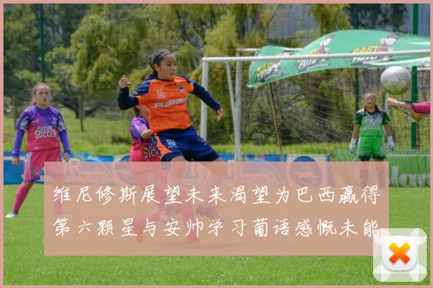 维尼修斯展望未来渴望为巴西赢得第六颗星与安帅学习葡语感慨未能与C罗共事