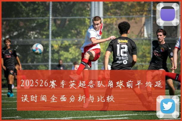 202526赛季英超各队角球前平均延误时间全面分析与比较