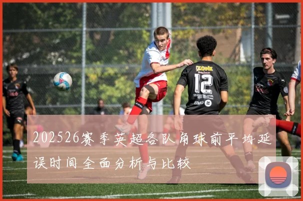 202526赛季英超各队角球前平均延误时间全面分析与比较