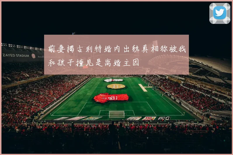 前妻揭古利特婚内出轨真相称被我和孩子撞见是离婚主因