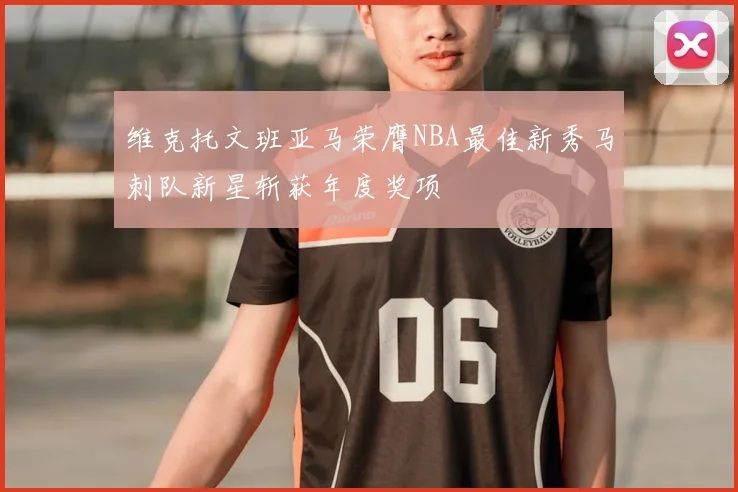 维克托文班亚马荣膺NBA最佳新秀马刺队新星斩获年度奖项
