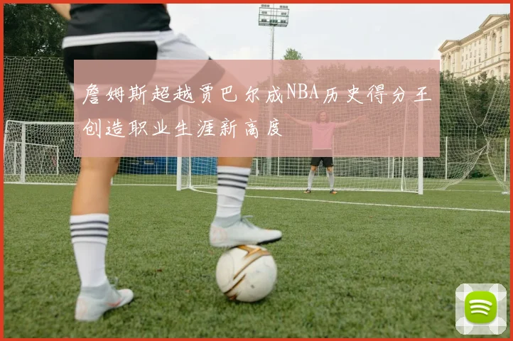 詹姆斯超越贾巴尔成NBA历史得分王创造职业生涯新高度