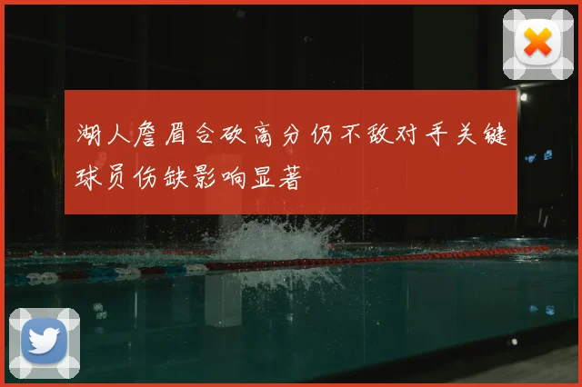 湖人詹眉合砍高分仍不敌对手关键球员伤缺影响显著