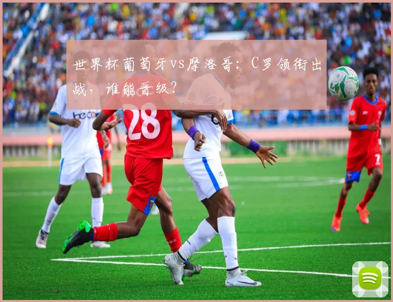 世界杯葡萄牙vs摩洛哥：C罗领衔出战，谁能晋级？