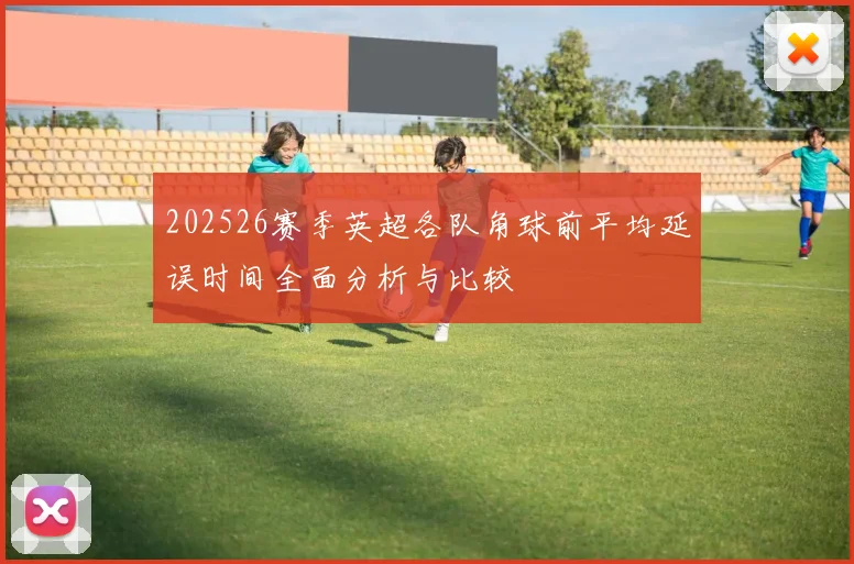202526赛季英超各队角球前平均延误时间全面分析与比较