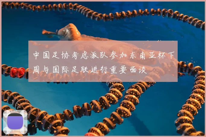 中国足协考虑派队参加东南亚杯下周与国际足联进行重要面谈