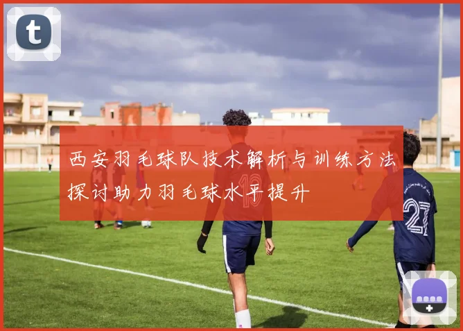 西安羽毛球队技术解析与训练方法探讨助力羽毛球水平提升
