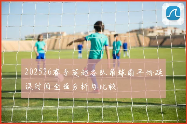 202526赛季英超各队角球前平均延误时间全面分析与比较