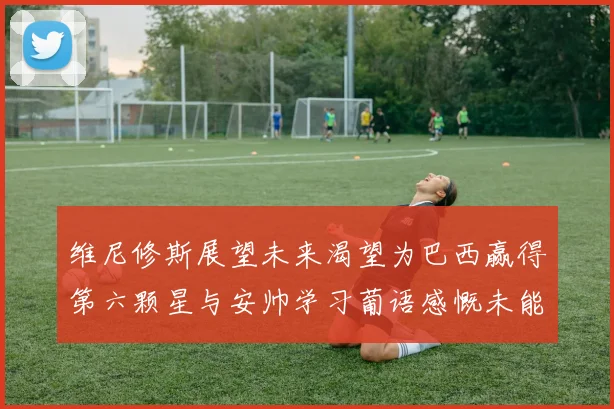 维尼修斯展望未来渴望为巴西赢得第六颗星与安帅学习葡语感慨未能与C罗共事