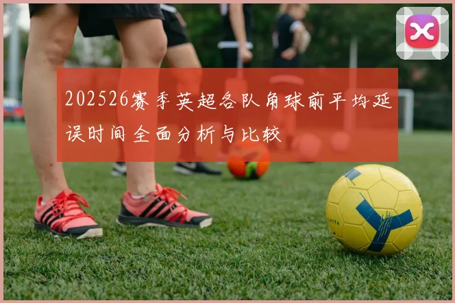 202526赛季英超各队角球前平均延误时间全面分析与比较