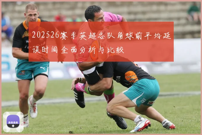202526赛季英超各队角球前平均延误时间全面分析与比较