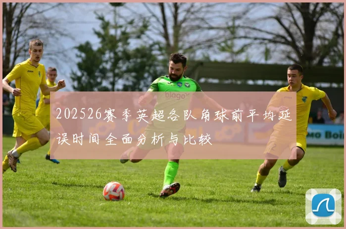 202526赛季英超各队角球前平均延误时间全面分析与比较
