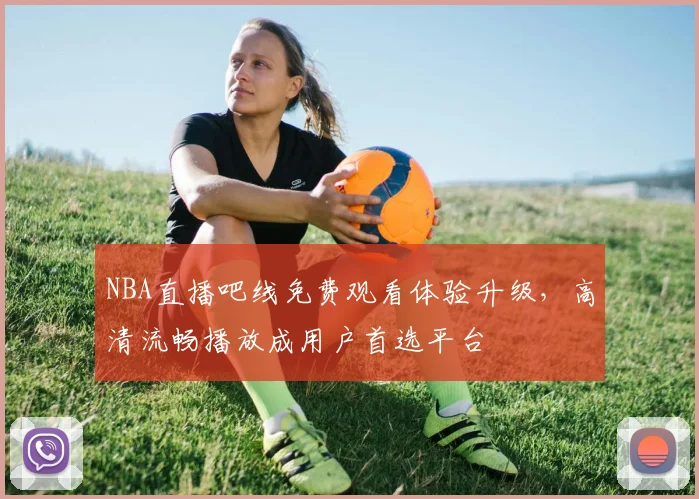NBA直播吧线免费观看体验升级，高清流畅播放成用户首选平台