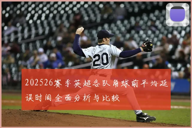 202526赛季英超各队角球前平均延误时间全面分析与比较
