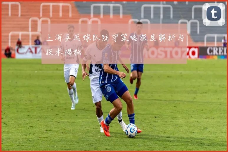 上海乒乓球队防守策略深度解析与技术揭秘