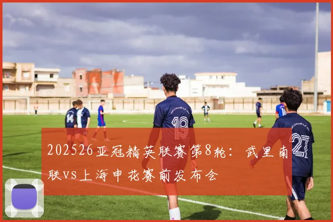 202526亚冠精英联赛第8轮：武里南联vs上海申花赛前发布会