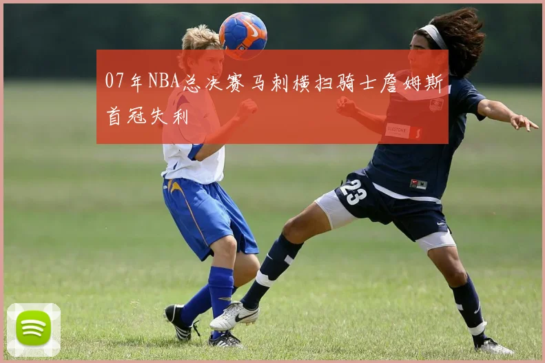 07年NBA总决赛马刺横扫骑士詹姆斯首冠失利