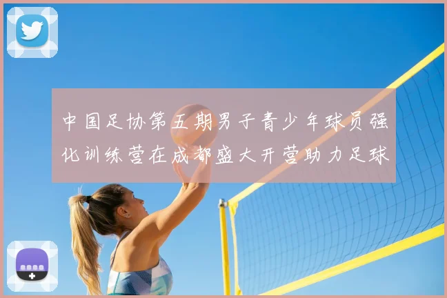 中国足协第五期男子青少年球员强化训练营在成都盛大开营助力足球未来发展