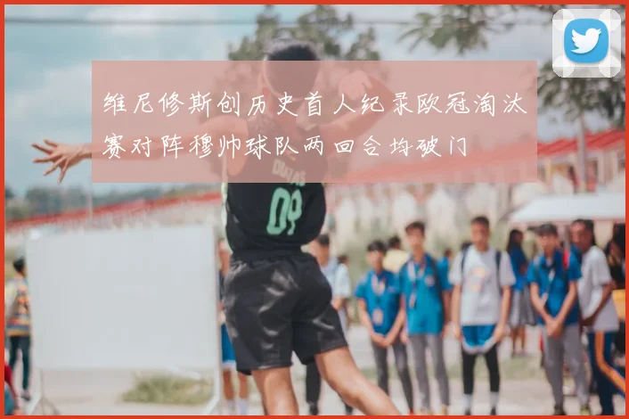维尼修斯创历史首人纪录欧冠淘汰赛对阵穆帅球队两回合均破门