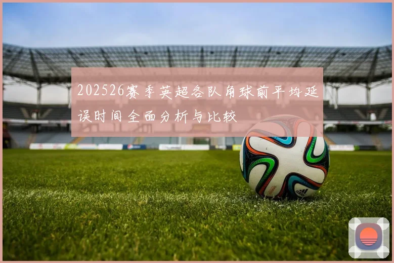 202526赛季英超各队角球前平均延误时间全面分析与比较