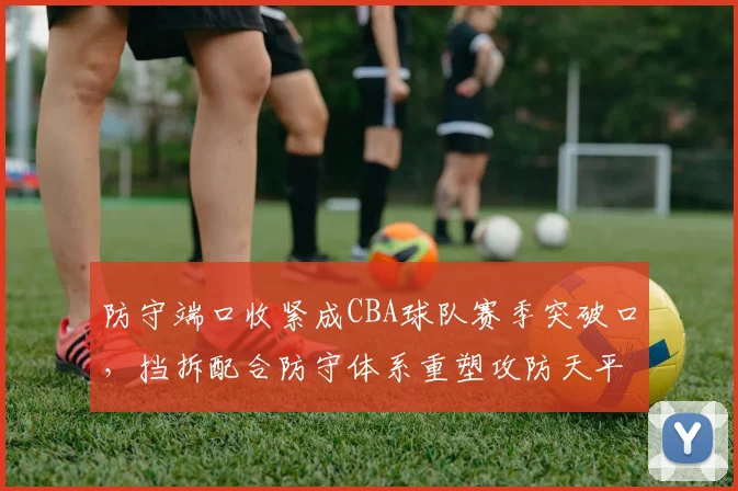 防守端口收紧成CBA球队赛季突破口，挡拆配合防守体系重塑攻防天平
