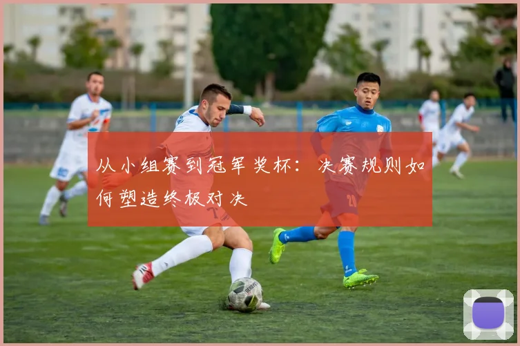 从小组赛到冠军奖杯：决赛规则如何塑造终极对决