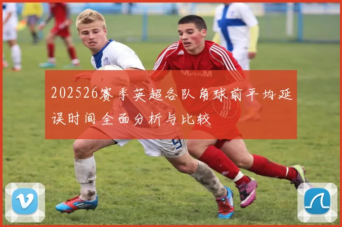 202526赛季英超各队角球前平均延误时间全面分析与比较