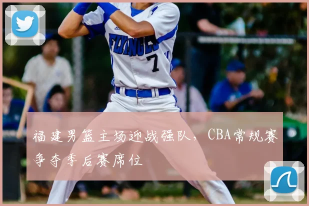 福建男篮主场迎战强队，CBA常规赛争夺季后赛席位
