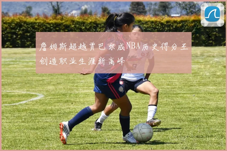 詹姆斯超越贾巴尔成NBA历史得分王创造职业生涯新高峰