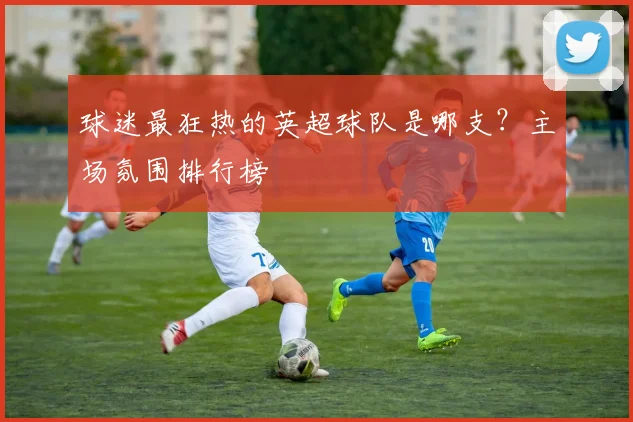 球迷最狂热的英超球队是哪支？主场氛围排行榜