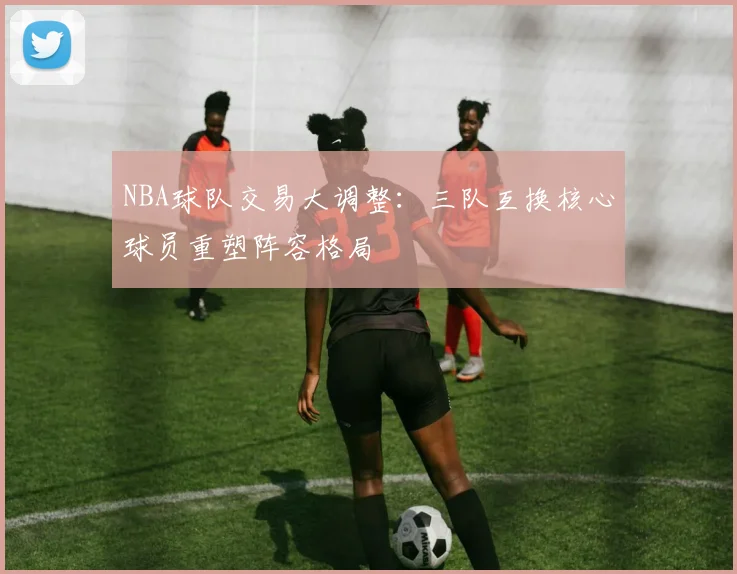 NBA球队交易大调整:三队互换核心球员重塑阵容格局