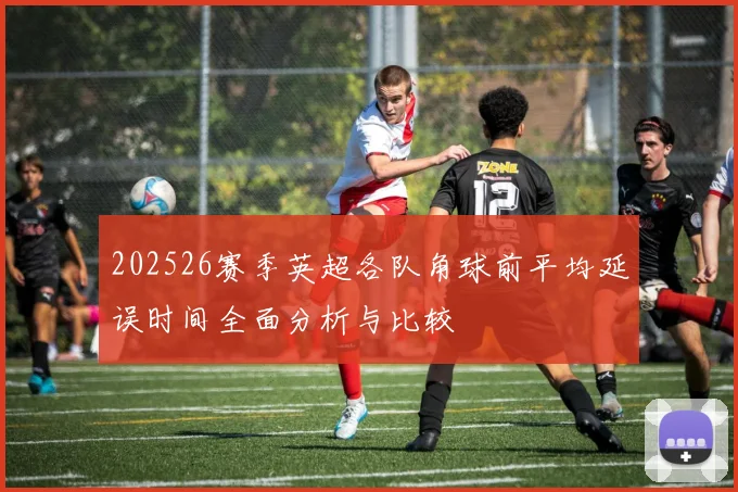 202526赛季英超各队角球前平均延误时间全面分析与比较
