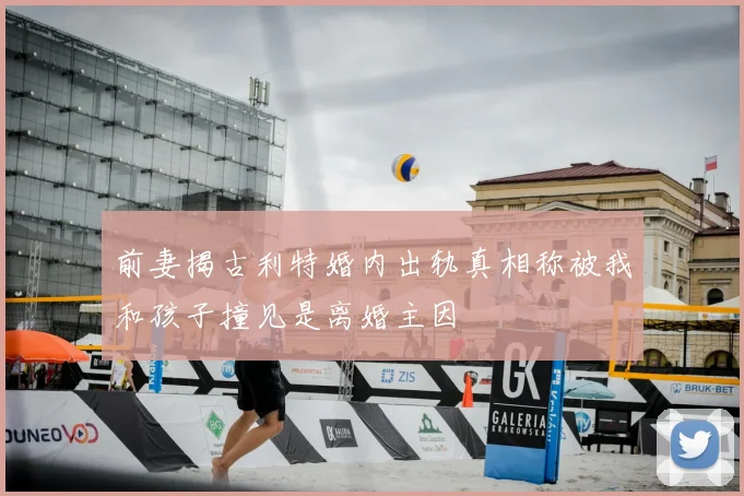 前妻揭古利特婚内出轨真相称被我和孩子撞见是离婚主因