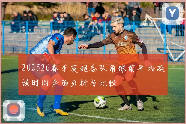 202526赛季英超各队角球前平均延误时间全面分析与比较