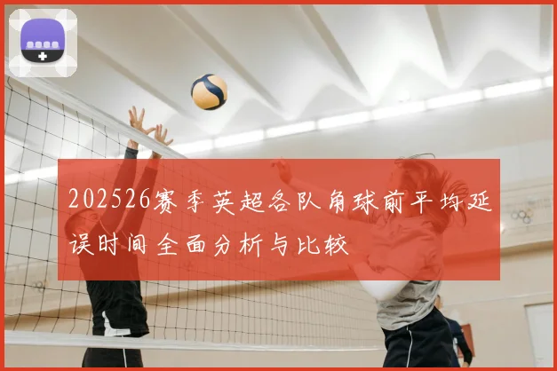 202526赛季英超各队角球前平均延误时间全面分析与比较