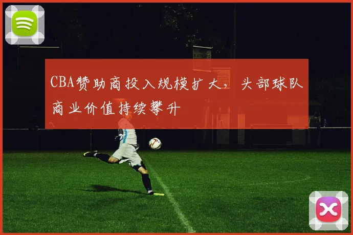 CBA赞助商投入规模扩大，头部球队商业价值持续攀升