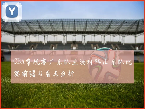 CBA常规赛广东队主场对阵山东队比赛前瞻与看点分析