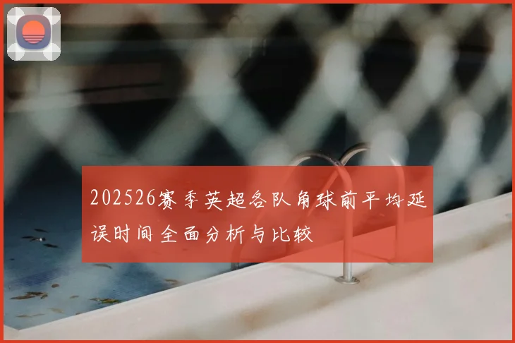 202526赛季英超各队角球前平均延误时间全面分析与比较