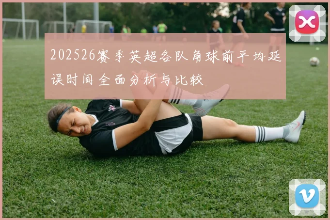 202526赛季英超各队角球前平均延误时间全面分析与比较