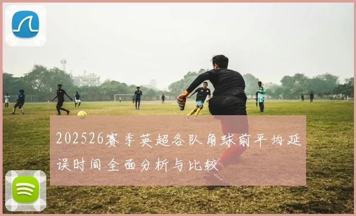 202526赛季英超各队角球前平均延误时间全面分析与比较