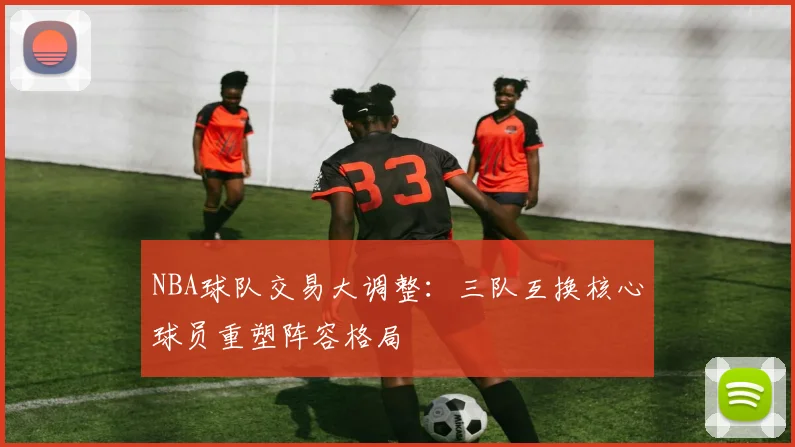 NBA球队交易大调整:三队互换核心球员重塑阵容格局