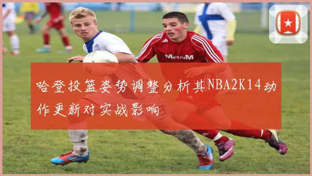 哈登投篮姿势调整分析其NBA2K14动作更新对实战影响