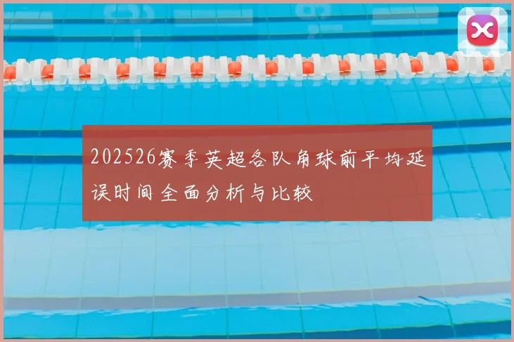202526赛季英超各队角球前平均延误时间全面分析与比较