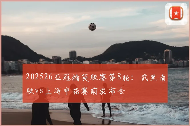 202526亚冠精英联赛第8轮:武里南联vs上海申花赛前发布会