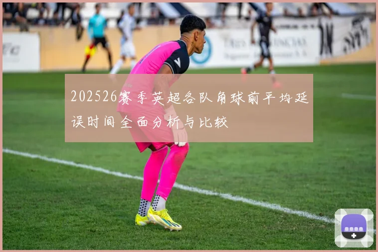 202526赛季英超各队角球前平均延误时间全面分析与比较