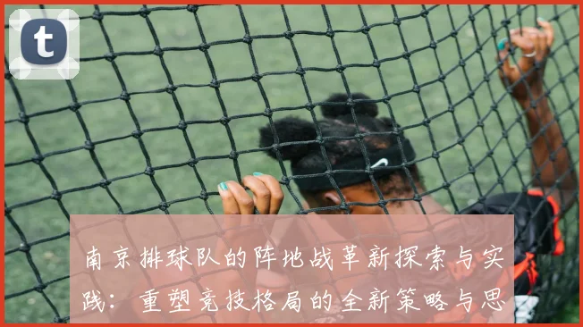 南京排球队的阵地战革新探索与实践：重塑竞技格局的全新策略与思考