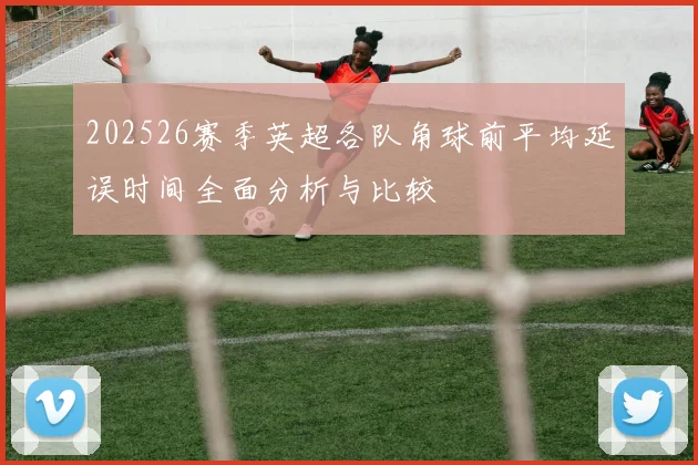 202526赛季英超各队角球前平均延误时间全面分析与比较