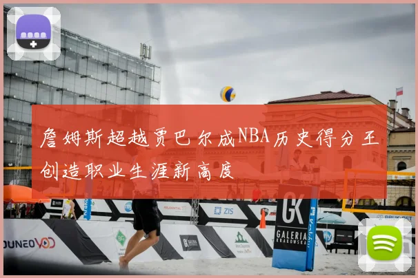詹姆斯超越贾巴尔成NBA历史得分王创造职业生涯新高度